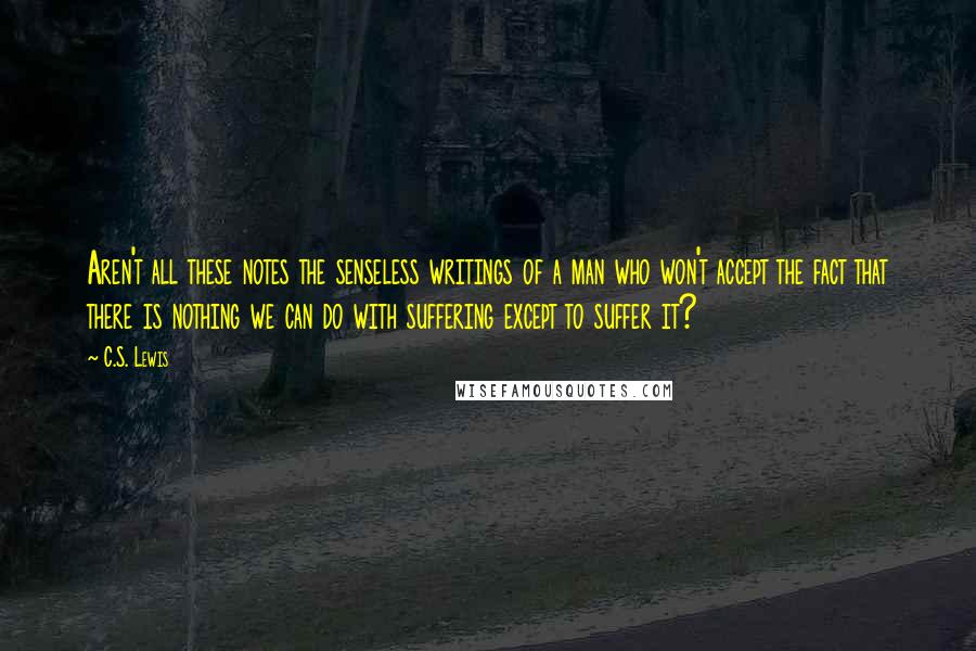 C.S. Lewis Quotes: Aren't all these notes the senseless writings of a man who won't accept the fact that there is nothing we can do with suffering except to suffer it?