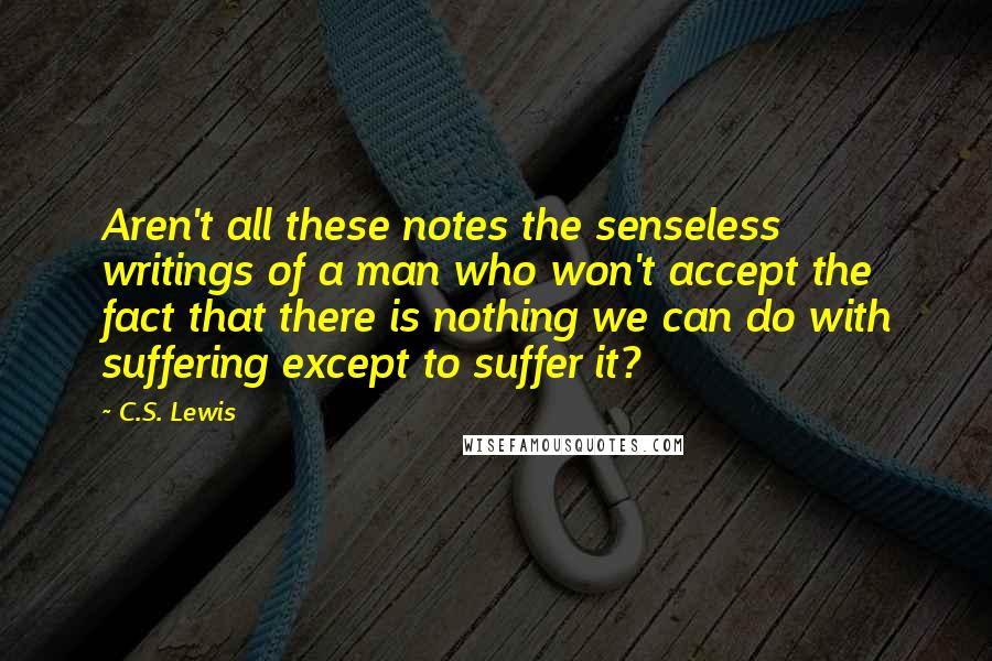 C.S. Lewis Quotes: Aren't all these notes the senseless writings of a man who won't accept the fact that there is nothing we can do with suffering except to suffer it?