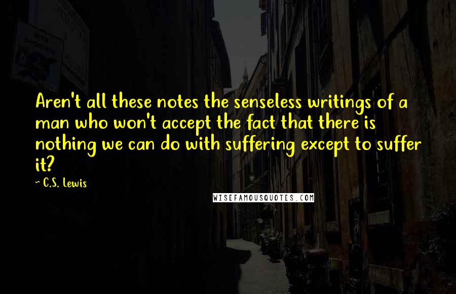 C.S. Lewis Quotes: Aren't all these notes the senseless writings of a man who won't accept the fact that there is nothing we can do with suffering except to suffer it?