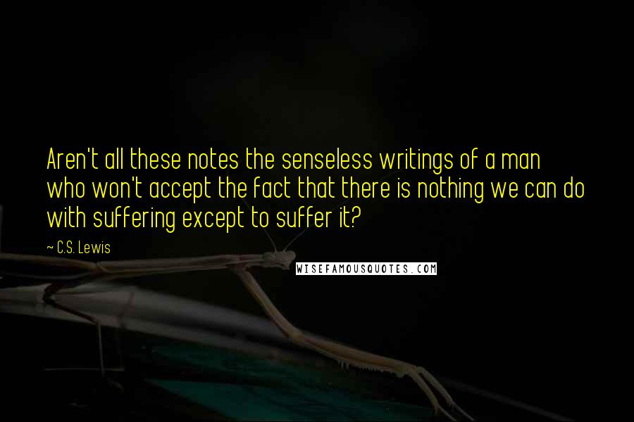 C.S. Lewis Quotes: Aren't all these notes the senseless writings of a man who won't accept the fact that there is nothing we can do with suffering except to suffer it?