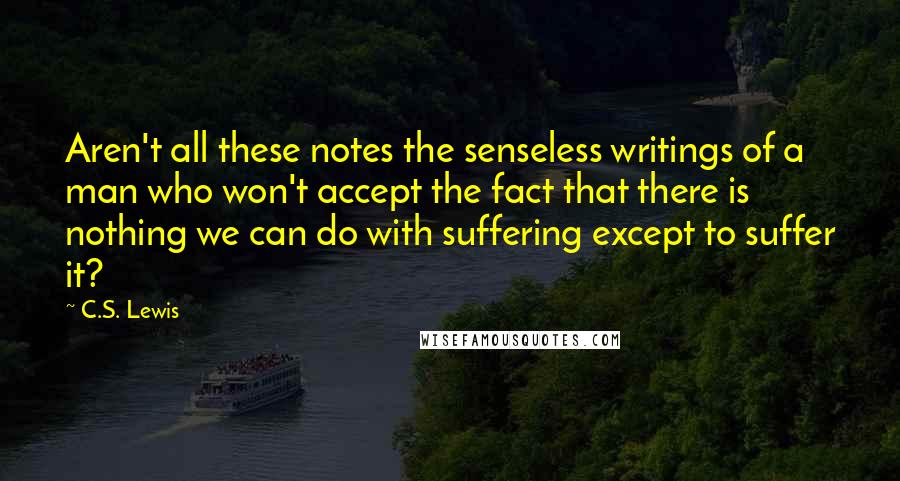 C.S. Lewis Quotes: Aren't all these notes the senseless writings of a man who won't accept the fact that there is nothing we can do with suffering except to suffer it?