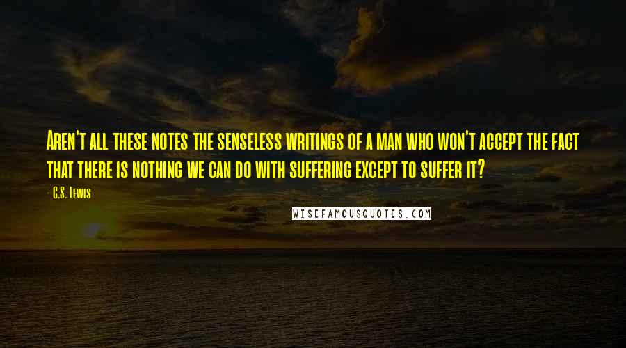 C.S. Lewis Quotes: Aren't all these notes the senseless writings of a man who won't accept the fact that there is nothing we can do with suffering except to suffer it?