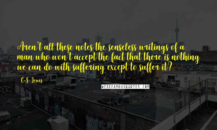 C.S. Lewis Quotes: Aren't all these notes the senseless writings of a man who won't accept the fact that there is nothing we can do with suffering except to suffer it?