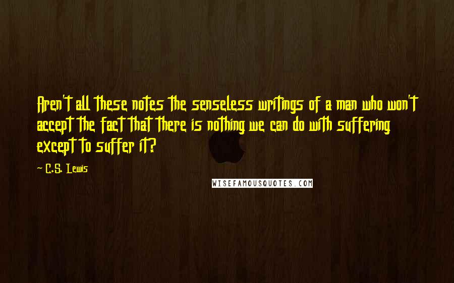 C.S. Lewis Quotes: Aren't all these notes the senseless writings of a man who won't accept the fact that there is nothing we can do with suffering except to suffer it?