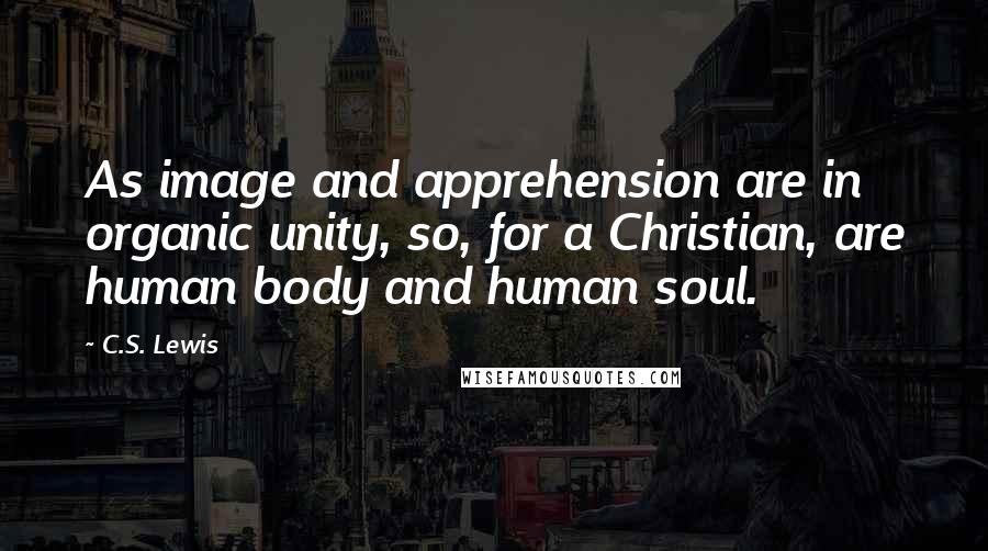 C.S. Lewis Quotes: As image and apprehension are in organic unity, so, for a Christian, are human body and human soul.