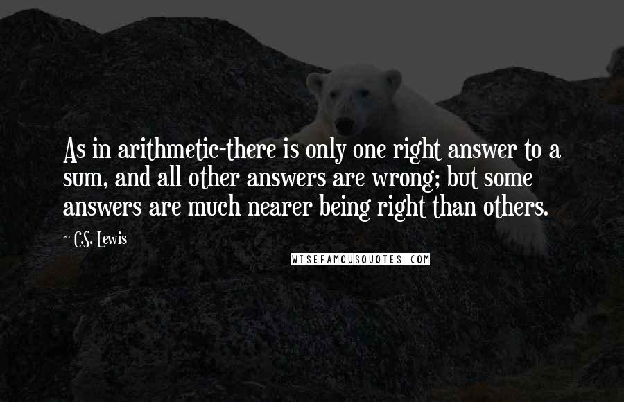 C.S. Lewis Quotes: As in arithmetic-there is only one right answer to a sum, and all other answers are wrong; but some answers are much nearer being right than others.