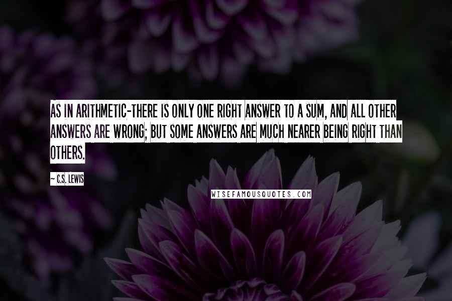 C.S. Lewis Quotes: As in arithmetic-there is only one right answer to a sum, and all other answers are wrong; but some answers are much nearer being right than others.