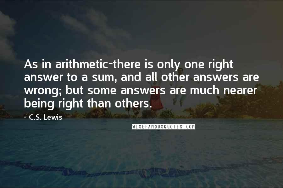 C.S. Lewis Quotes: As in arithmetic-there is only one right answer to a sum, and all other answers are wrong; but some answers are much nearer being right than others.