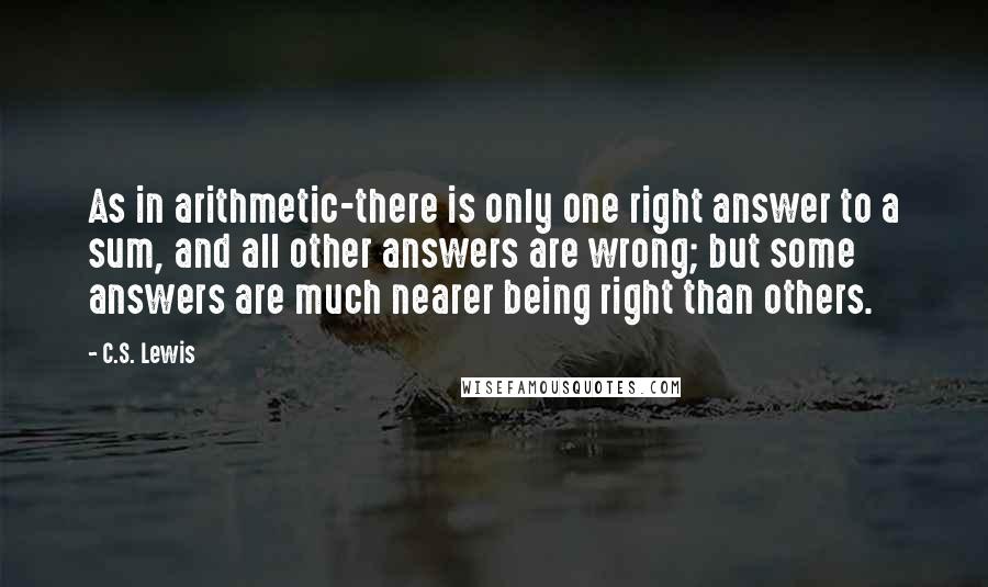 C.S. Lewis Quotes: As in arithmetic-there is only one right answer to a sum, and all other answers are wrong; but some answers are much nearer being right than others.