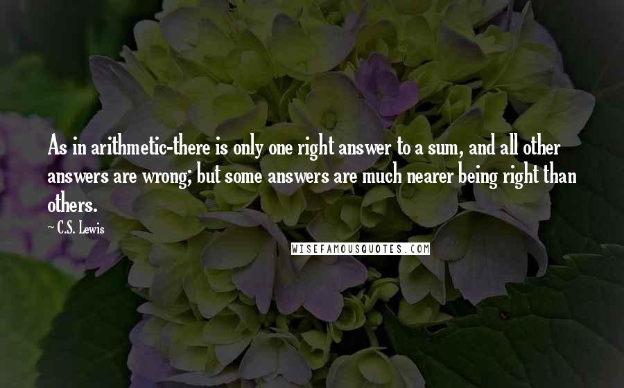 C.S. Lewis Quotes: As in arithmetic-there is only one right answer to a sum, and all other answers are wrong; but some answers are much nearer being right than others.