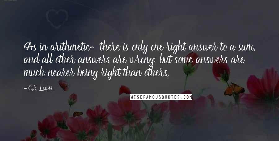C.S. Lewis Quotes: As in arithmetic-there is only one right answer to a sum, and all other answers are wrong; but some answers are much nearer being right than others.