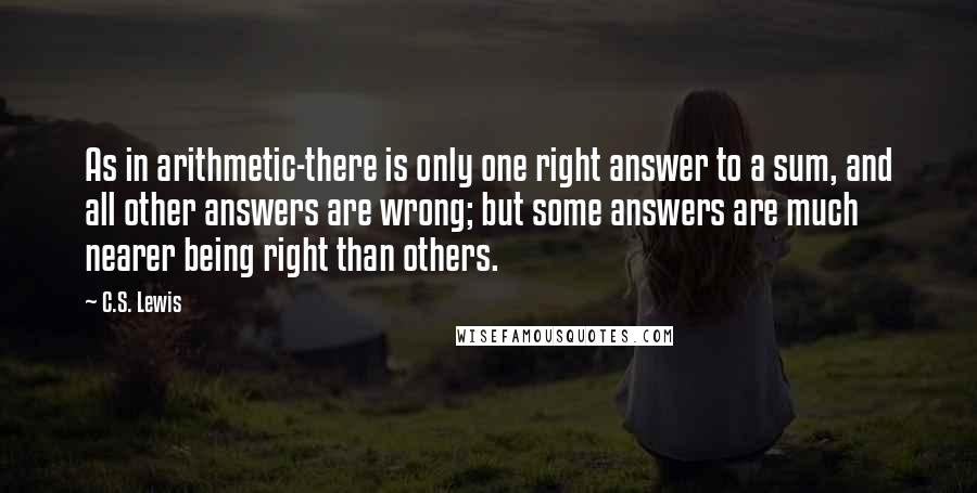 C.S. Lewis Quotes: As in arithmetic-there is only one right answer to a sum, and all other answers are wrong; but some answers are much nearer being right than others.