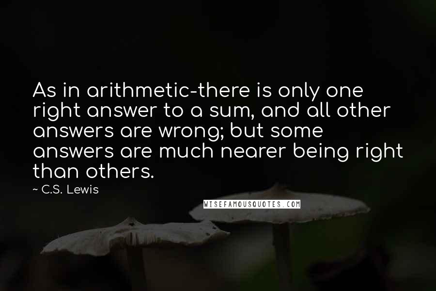 C.S. Lewis Quotes: As in arithmetic-there is only one right answer to a sum, and all other answers are wrong; but some answers are much nearer being right than others.