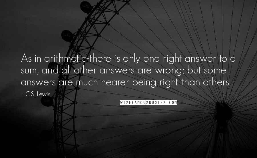 C.S. Lewis Quotes: As in arithmetic-there is only one right answer to a sum, and all other answers are wrong; but some answers are much nearer being right than others.