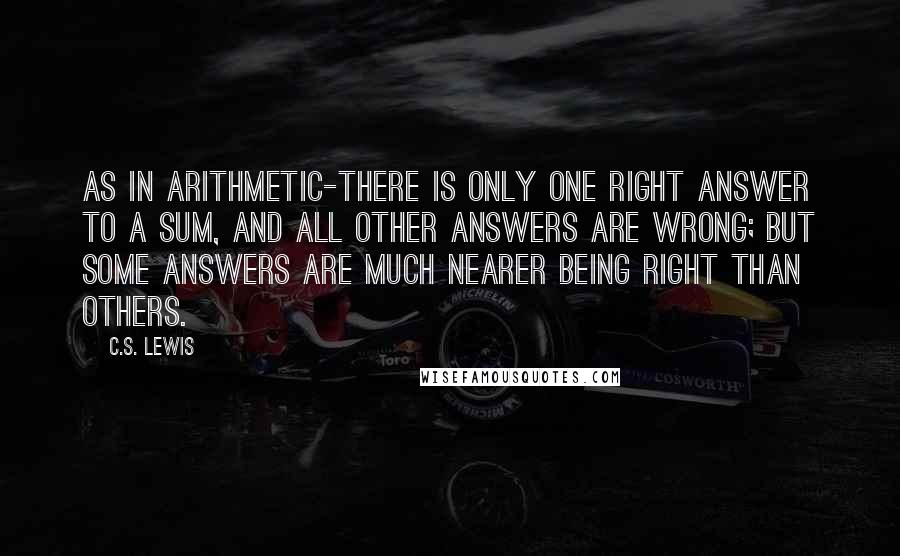 C.S. Lewis Quotes: As in arithmetic-there is only one right answer to a sum, and all other answers are wrong; but some answers are much nearer being right than others.