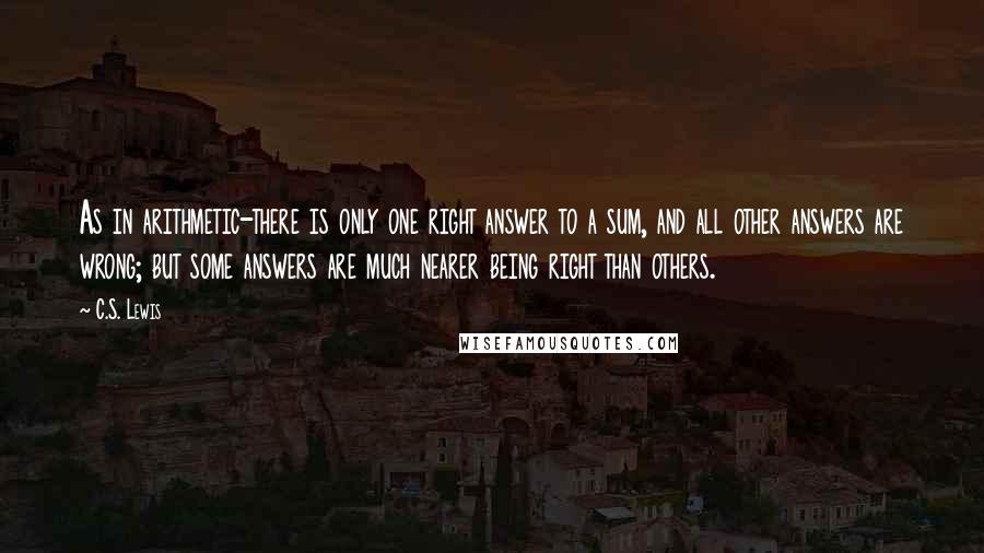 C.S. Lewis Quotes: As in arithmetic-there is only one right answer to a sum, and all other answers are wrong; but some answers are much nearer being right than others.