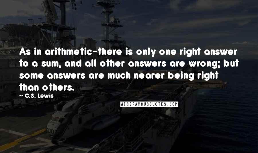 C.S. Lewis Quotes: As in arithmetic-there is only one right answer to a sum, and all other answers are wrong; but some answers are much nearer being right than others.