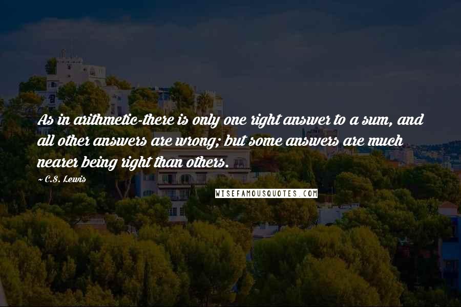 C.S. Lewis Quotes: As in arithmetic-there is only one right answer to a sum, and all other answers are wrong; but some answers are much nearer being right than others.