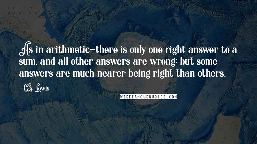 C.S. Lewis Quotes: As in arithmetic-there is only one right answer to a sum, and all other answers are wrong; but some answers are much nearer being right than others.