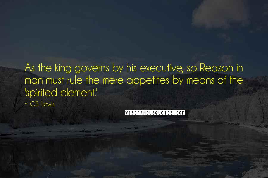 C.S. Lewis Quotes: As the king governs by his executive, so Reason in man must rule the mere appetites by means of the 'spirited element.'