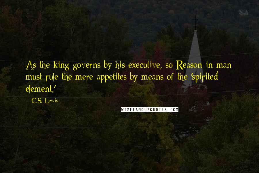 C.S. Lewis Quotes: As the king governs by his executive, so Reason in man must rule the mere appetites by means of the 'spirited element.'