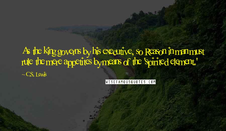 C.S. Lewis Quotes: As the king governs by his executive, so Reason in man must rule the mere appetites by means of the 'spirited element.'