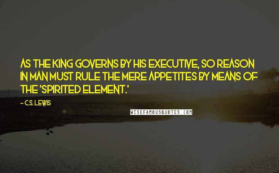 C.S. Lewis Quotes: As the king governs by his executive, so Reason in man must rule the mere appetites by means of the 'spirited element.'