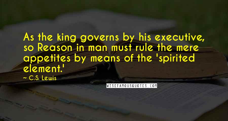 C.S. Lewis Quotes: As the king governs by his executive, so Reason in man must rule the mere appetites by means of the 'spirited element.'