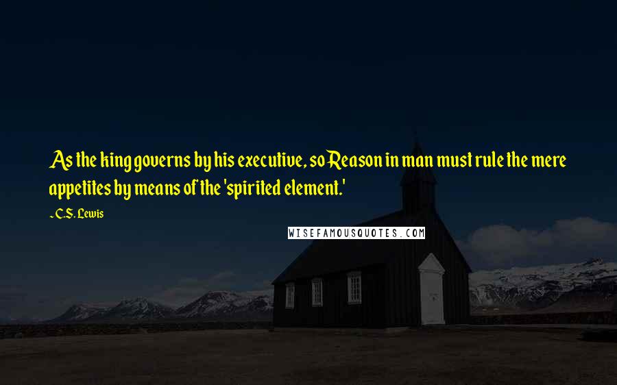 C.S. Lewis Quotes: As the king governs by his executive, so Reason in man must rule the mere appetites by means of the 'spirited element.'