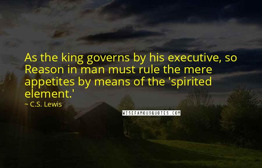 C.S. Lewis Quotes: As the king governs by his executive, so Reason in man must rule the mere appetites by means of the 'spirited element.'