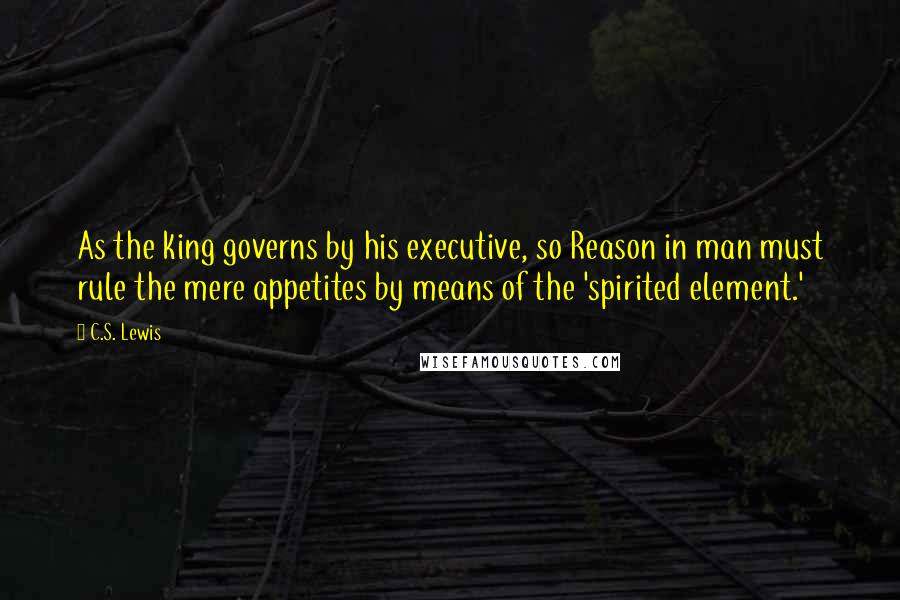 C.S. Lewis Quotes: As the king governs by his executive, so Reason in man must rule the mere appetites by means of the 'spirited element.'