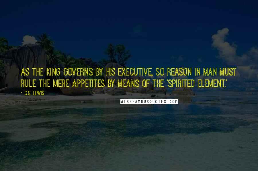 C.S. Lewis Quotes: As the king governs by his executive, so Reason in man must rule the mere appetites by means of the 'spirited element.'