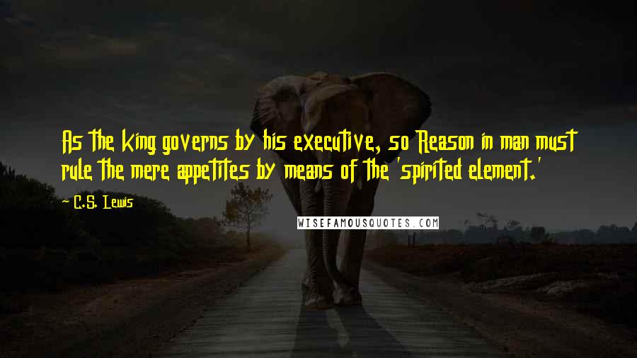 C.S. Lewis Quotes: As the king governs by his executive, so Reason in man must rule the mere appetites by means of the 'spirited element.'