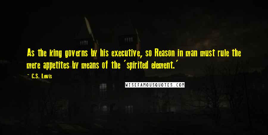 C.S. Lewis Quotes: As the king governs by his executive, so Reason in man must rule the mere appetites by means of the 'spirited element.'