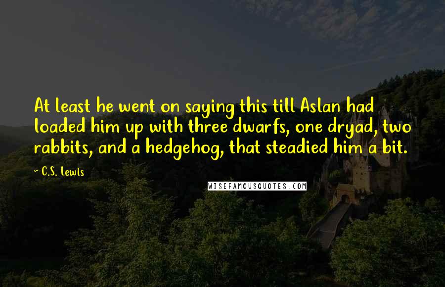 C.S. Lewis Quotes: At least he went on saying this till Aslan had loaded him up with three dwarfs, one dryad, two rabbits, and a hedgehog, that steadied him a bit.