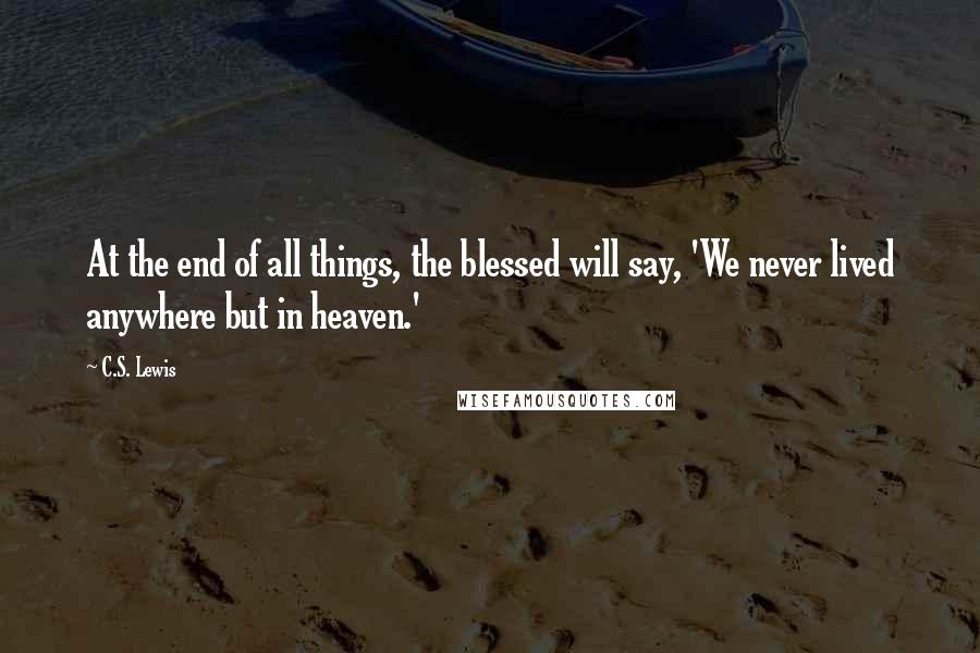 C.S. Lewis Quotes: At the end of all things, the blessed will say, 'We never lived anywhere but in heaven.'
