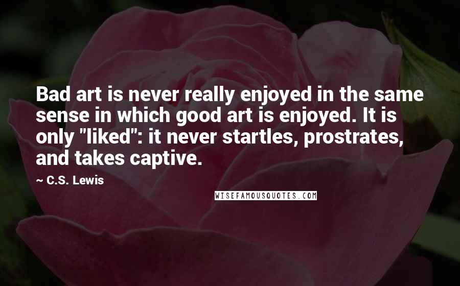 C.S. Lewis Quotes: Bad art is never really enjoyed in the same sense in which good art is enjoyed. It is only "liked": it never startles, prostrates, and takes captive.