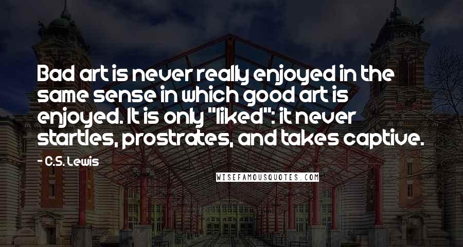 C.S. Lewis Quotes: Bad art is never really enjoyed in the same sense in which good art is enjoyed. It is only "liked": it never startles, prostrates, and takes captive.