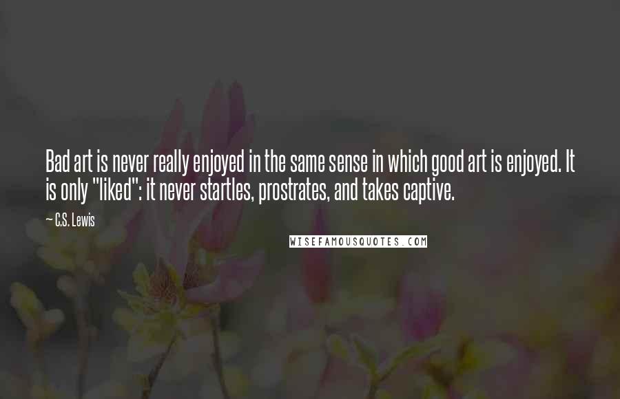C.S. Lewis Quotes: Bad art is never really enjoyed in the same sense in which good art is enjoyed. It is only "liked": it never startles, prostrates, and takes captive.