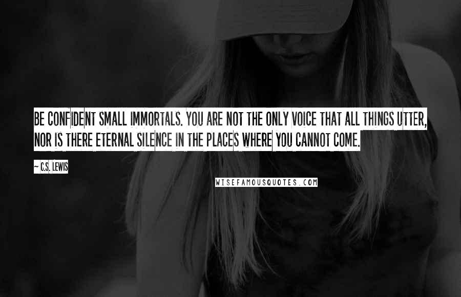C.S. Lewis Quotes: Be confident small immortals. You are not the only voice that all things utter, nor is there eternal silence in the places where you cannot come.