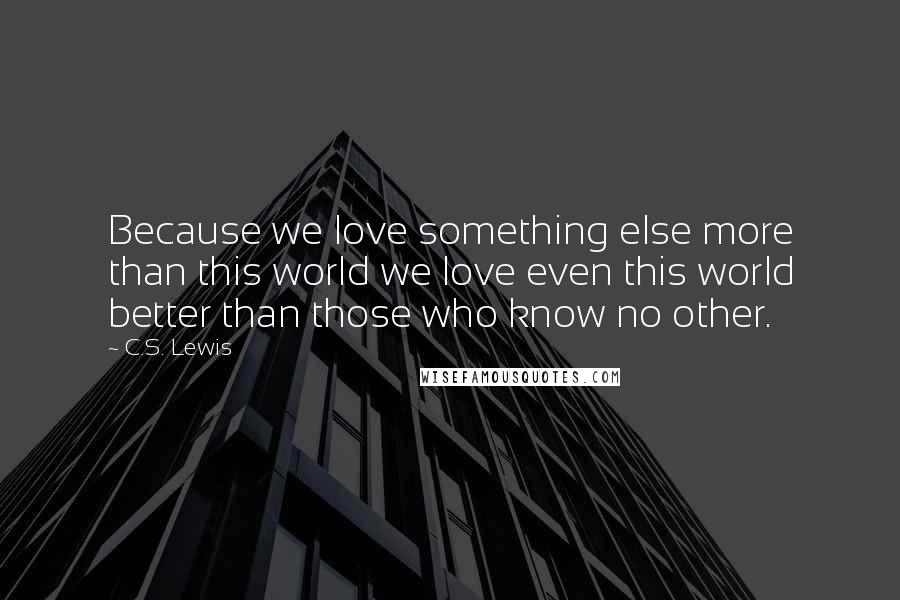 C.S. Lewis Quotes: Because we love something else more than this world we love even this world better than those who know no other.