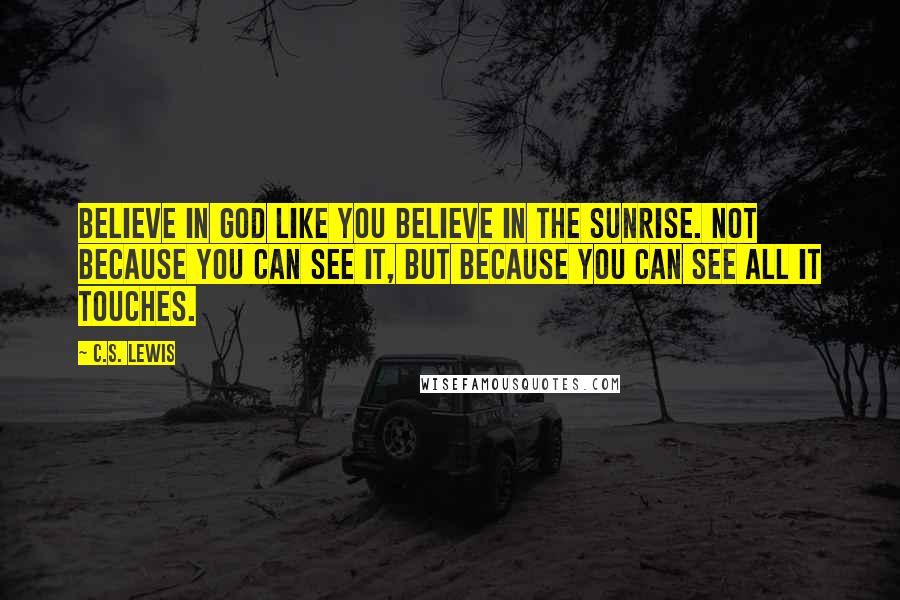 C.S. Lewis Quotes: Believe in God like you believe in the sunrise. Not because you can see it, but because you can see all it touches.