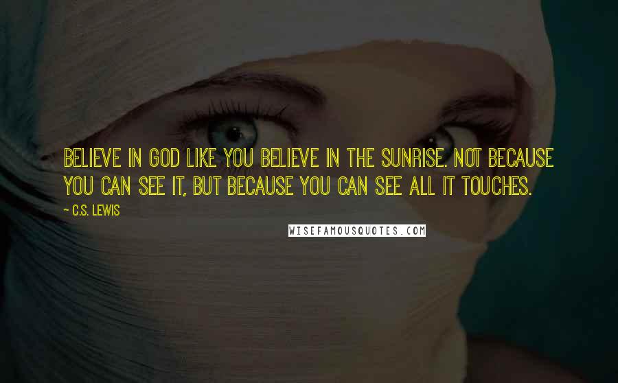 C.S. Lewis Quotes: Believe in God like you believe in the sunrise. Not because you can see it, but because you can see all it touches.