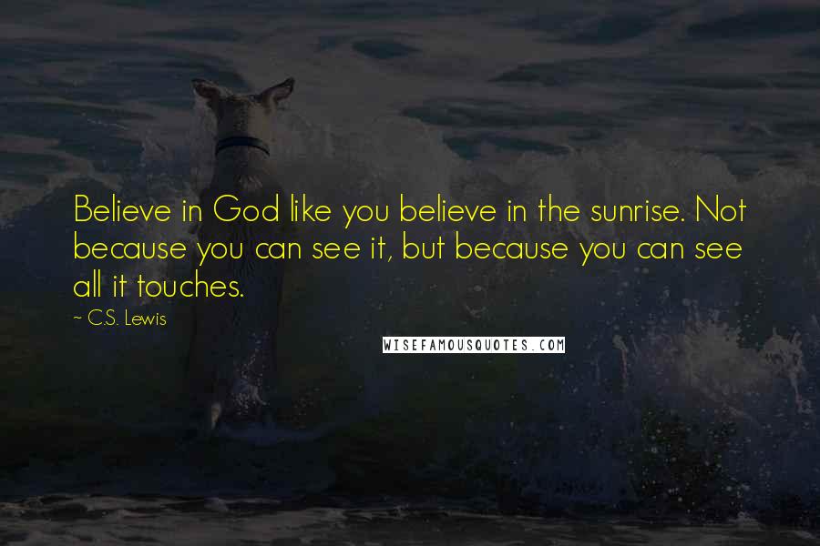 C.S. Lewis Quotes: Believe in God like you believe in the sunrise. Not because you can see it, but because you can see all it touches.