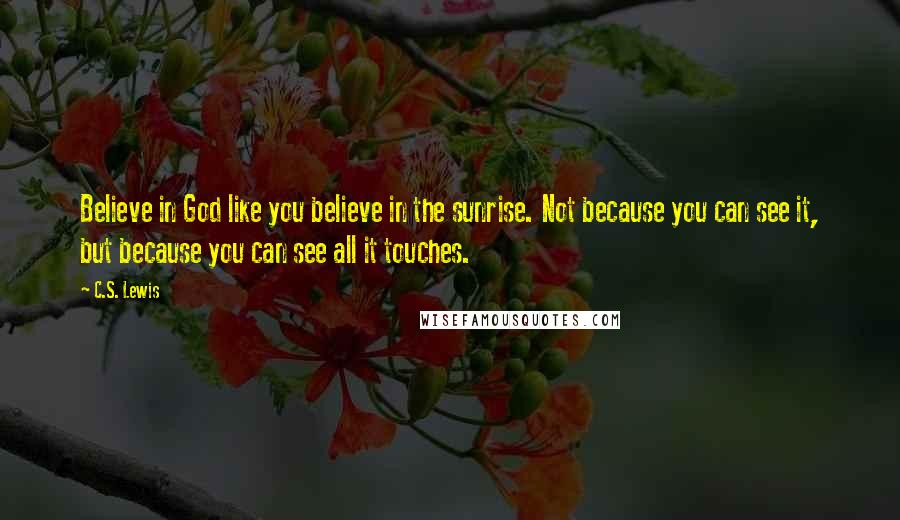 C.S. Lewis Quotes: Believe in God like you believe in the sunrise. Not because you can see it, but because you can see all it touches.