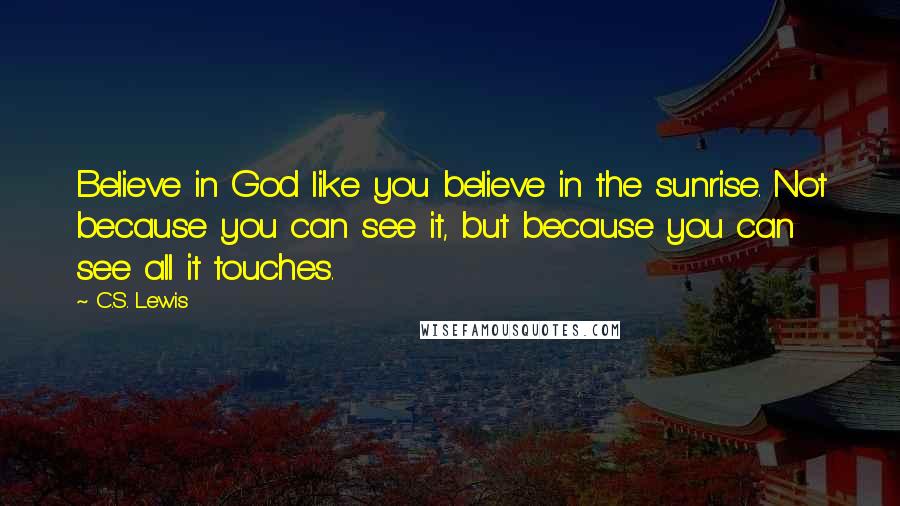 C.S. Lewis Quotes: Believe in God like you believe in the sunrise. Not because you can see it, but because you can see all it touches.