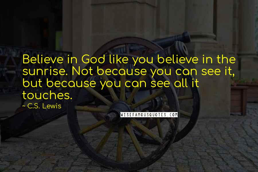 C.S. Lewis Quotes: Believe in God like you believe in the sunrise. Not because you can see it, but because you can see all it touches.