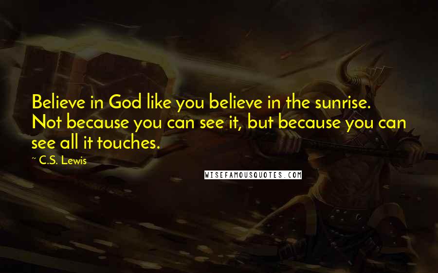 C.S. Lewis Quotes: Believe in God like you believe in the sunrise. Not because you can see it, but because you can see all it touches.