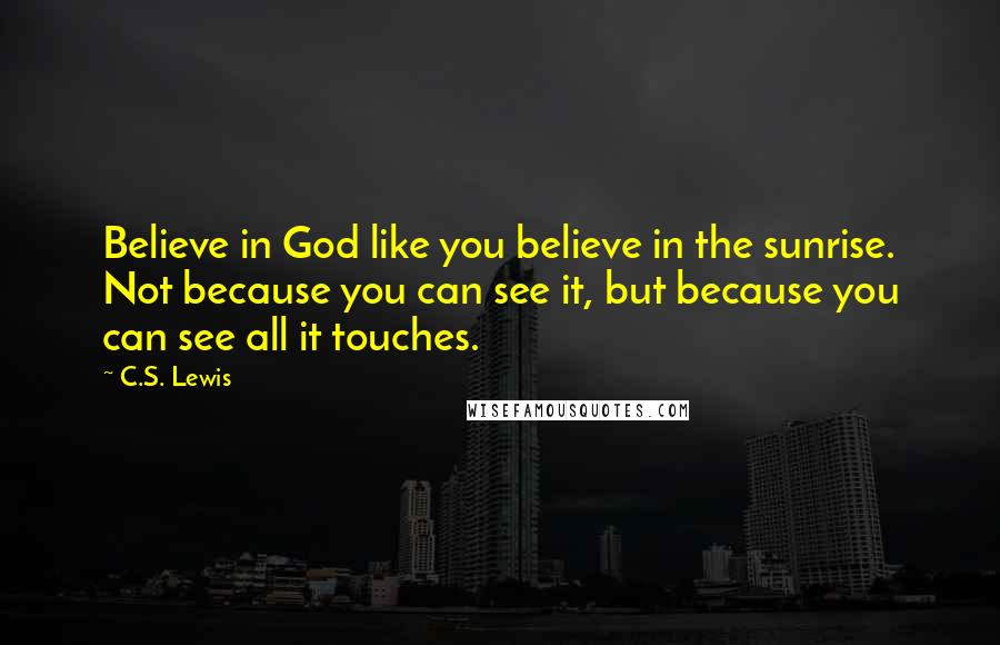 C.S. Lewis Quotes: Believe in God like you believe in the sunrise. Not because you can see it, but because you can see all it touches.