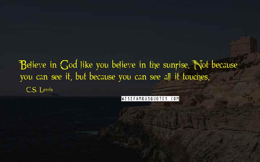 C.S. Lewis Quotes: Believe in God like you believe in the sunrise. Not because you can see it, but because you can see all it touches.